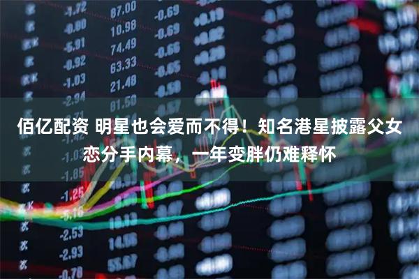 佰亿配资 明星也会爱而不得！知名港星披露父女恋分手内幕，一年变胖仍难释怀