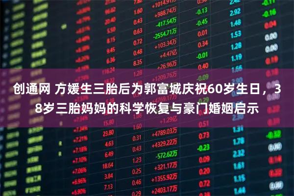 创通网 方媛生三胎后为郭富城庆祝60岁生日，38岁三胎妈妈的科学恢复与豪门婚姻启示