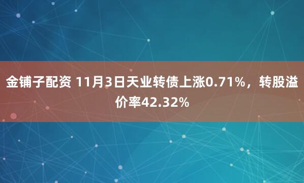 金铺子配资 11月3日天业转债上涨0.71%，转股溢价率42.32%