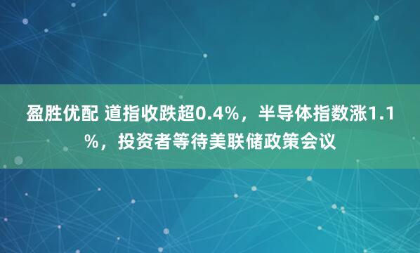 盈胜优配 道指收跌超0.4%，半导体指数涨1.1%，投资者等待美联储政策会议
