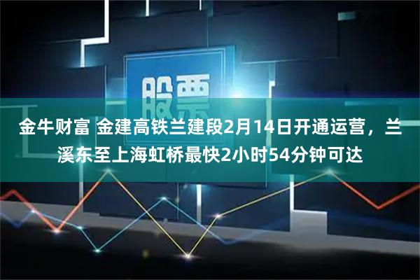 金牛财富 金建高铁兰建段2月14日开通运营，兰溪东至上海虹桥最快2小时54分钟可达