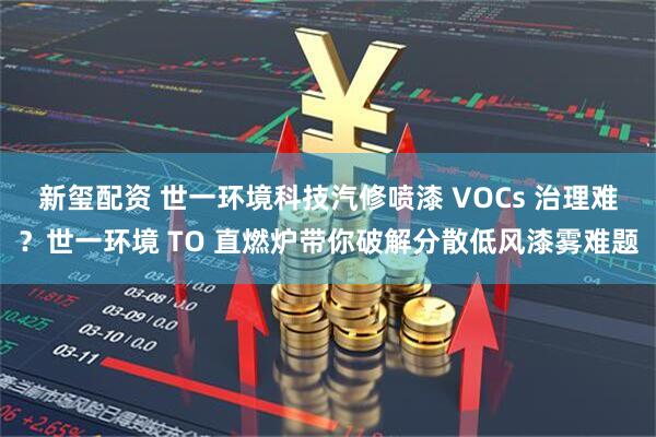 新玺配资 世一环境科技汽修喷漆 VOCs 治理难？世一环境 TO 直燃炉带你破解分散低风漆雾难题
