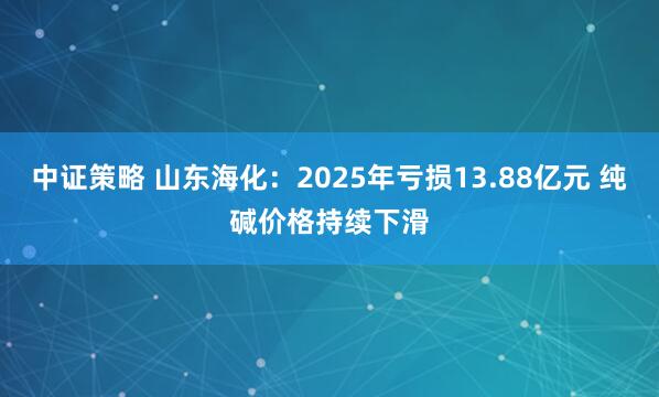 中证策略 山东海化：2025年亏损13.88亿元 纯碱价格持续下滑