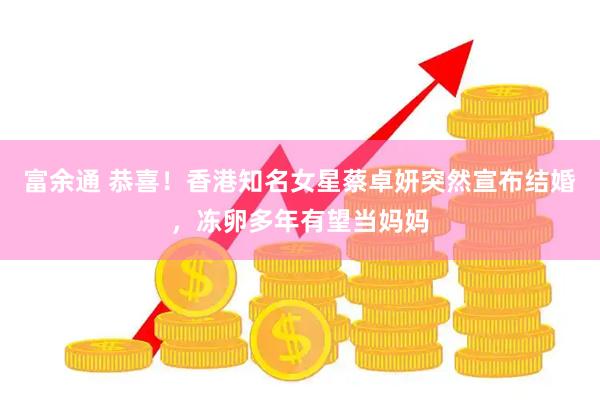 富余通 恭喜！香港知名女星蔡卓妍突然宣布结婚，冻卵多年有望当妈妈