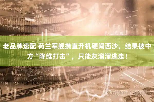 老品牌速配 荷兰军舰携直升机硬闯西沙，结果被中方“降维打击”，只能灰溜溜逃走！